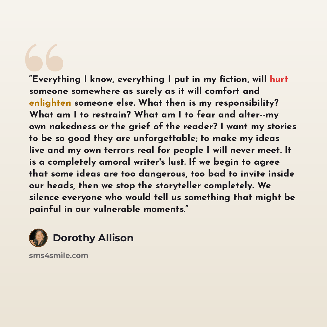“Everything I know, everything I put in my fiction, will hurt someone somewhere as surely as it will comfort and enlighten someone else. What then is my responsibility? What am I to restrain? What am I to fear and alter--my own nakedness or the grief of the reader? I want my stories to be so good…” quote by Dorothy Allison