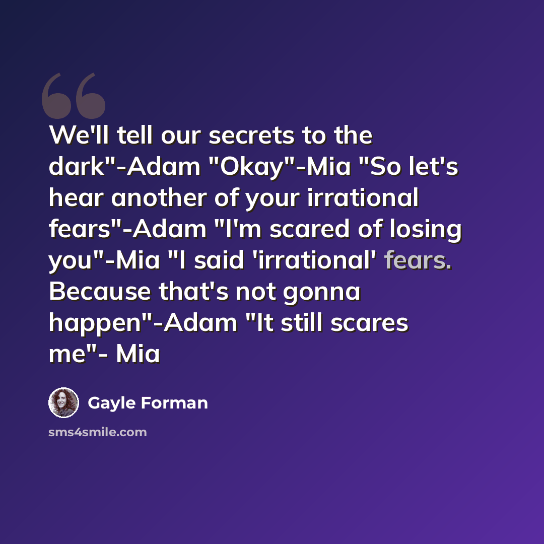 “We'll tell our secrets to the dark"-Adam "Okay"-Mia "So let's hear another of your irrational fears"-Adam "I'm scared of losing you"-Mia "I said 'irrational' fears. Because that's not gonna happen"-Adam "It still scares me"- Mia” quote by Gayle Forman