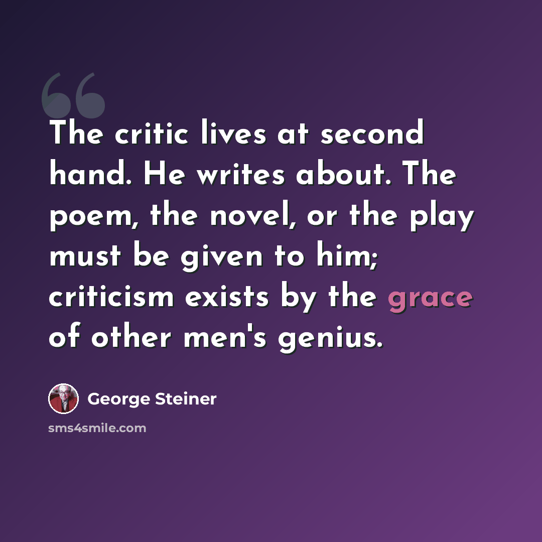 “The critic lives at second hand. He writes about. The poem, the novel, or the play must be given to him; criticism exists by the grace of other men's genius.” quote by George Steiner