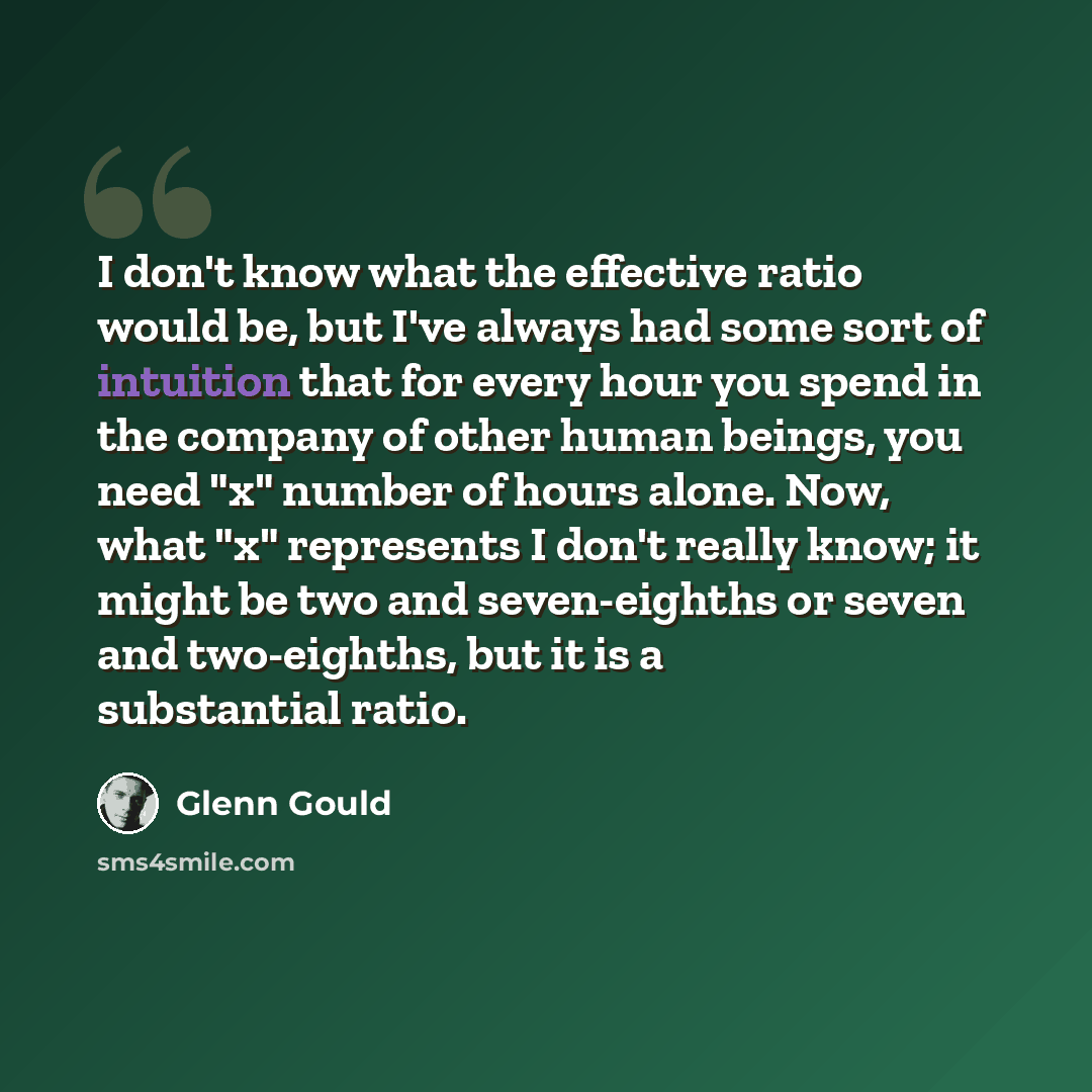 “I don't know what the effective ratio would be, but I've always had some sort of intuition that for every hour you spend in the company of other human beings, you need "x" number of hours alone. Now, what "x" represents I don't really know; it might be two and seven-eighths or seven and…” quote by Glenn Gould