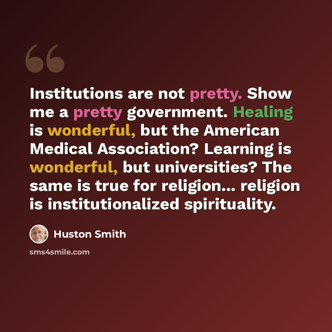 “Institutions are not pretty. Show me a pretty government. Healing is wonderful, but the American Medical Association? Learning is wonderful, but universities? The same is true for religion... religion is institutionalized spirituality.” quote by Huston Smith