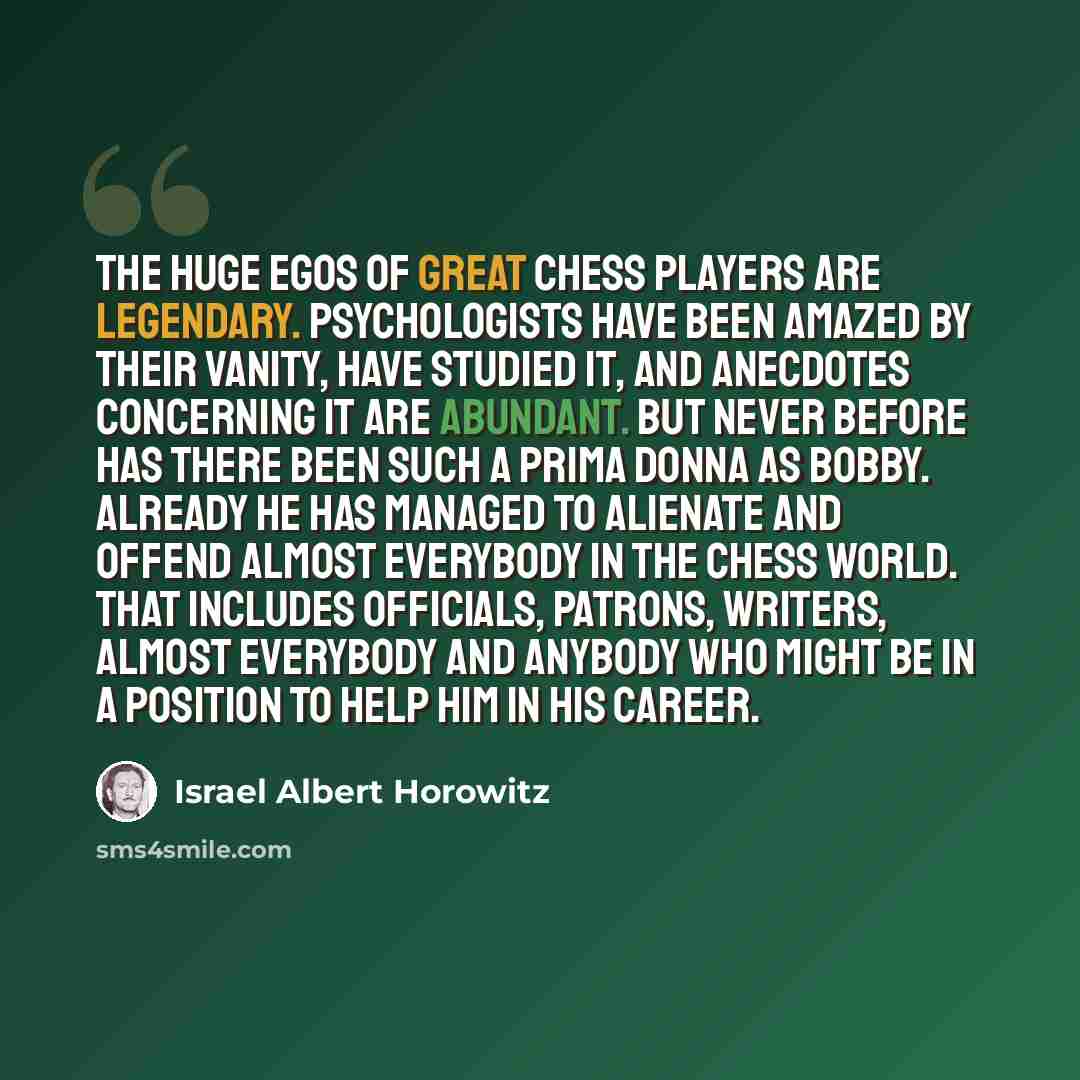 “The huge egos of great chess players are legendary. Psychologists have been amazed by their vanity, have studied it, and anecdotes concerning it are abundant. But never before has there been such a prima donna as Bobby. Already he has managed to alienate and offend almost everybody in the chess…” quote by Israel Albert Horowitz