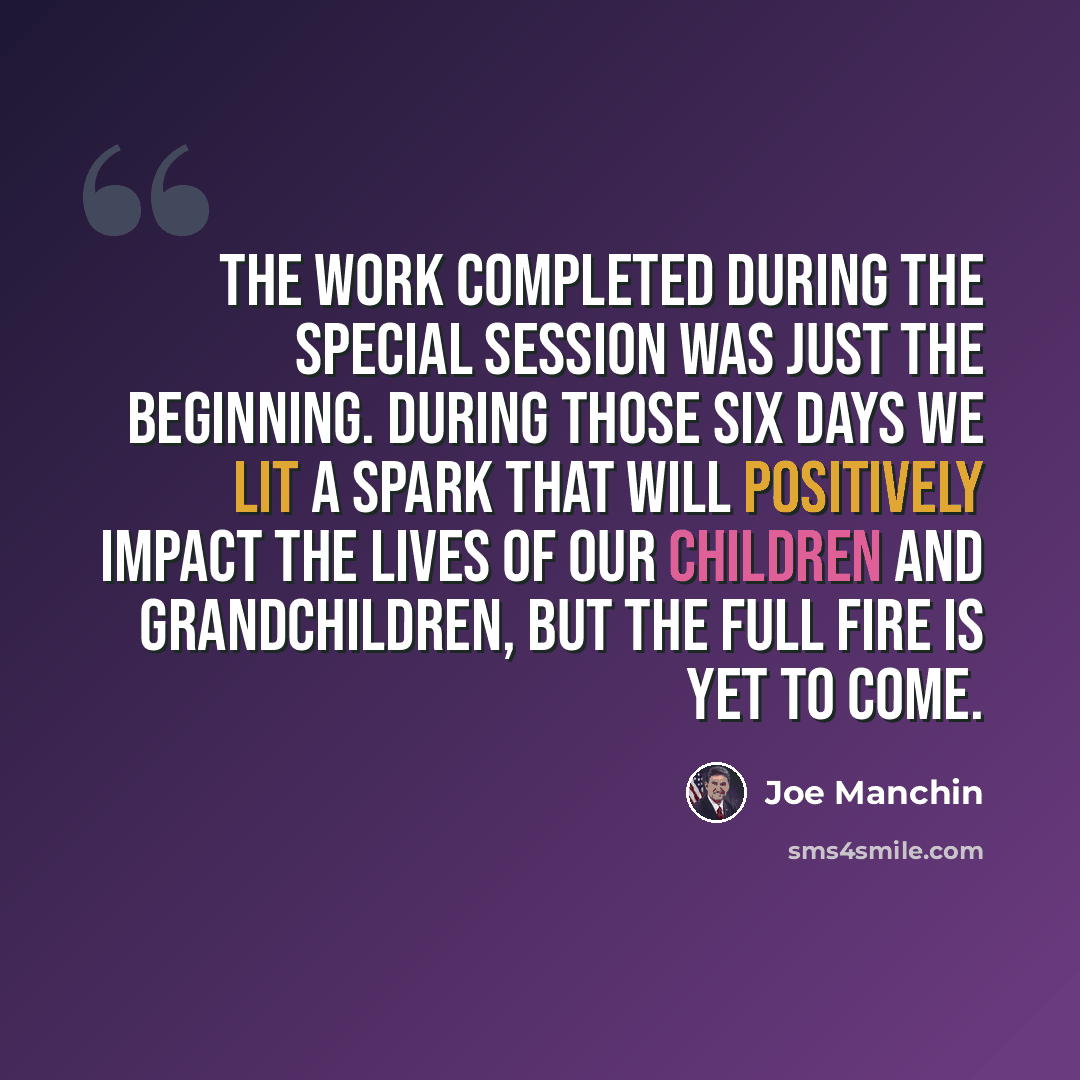 “The work completed during the special session was just the beginning. During those six days we lit a spark that will positively impact the lives of our children and grandchildren, but the full fire is yet to come.” quote by Joe Manchin