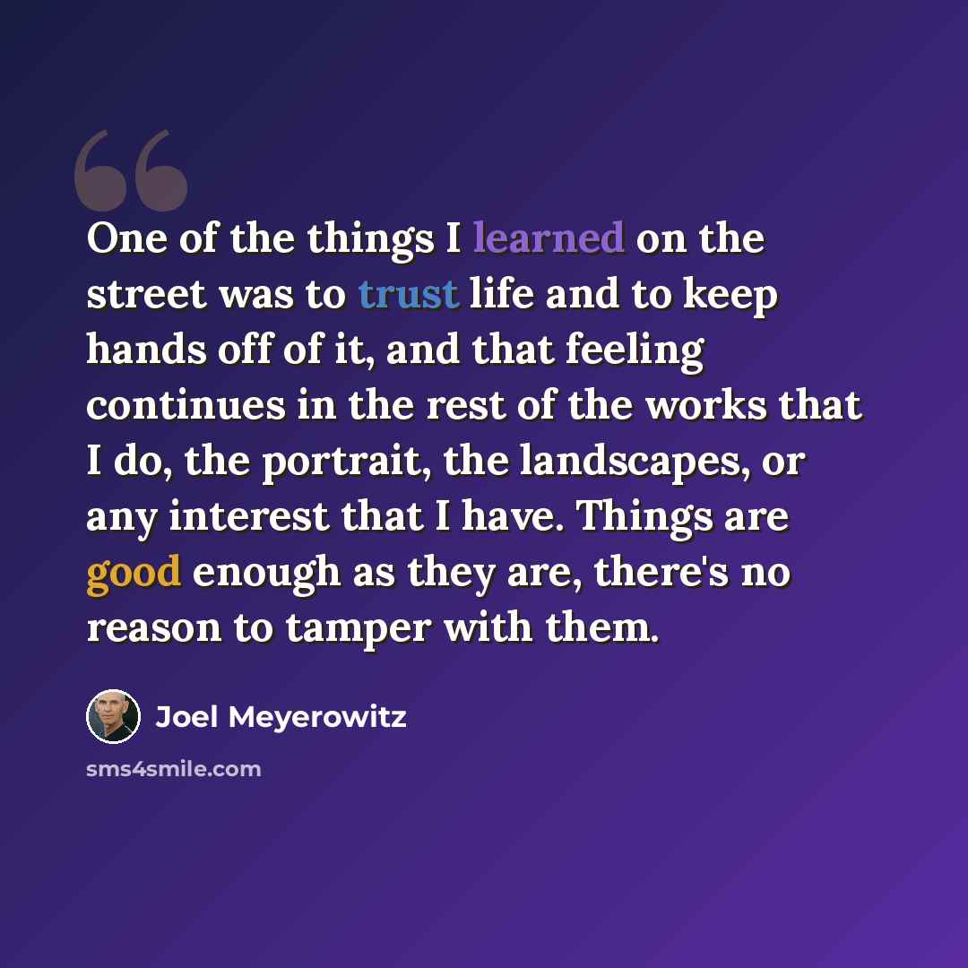 “One of the things I learned on the street was to trust life and to keep hands off of it, and that feeling continues in the rest of the works that I do, the portrait, the landscapes, or any interest that I have. Things are good enough as they are, there's no reason to tamper with them.” quote by Joel Meyerowitz