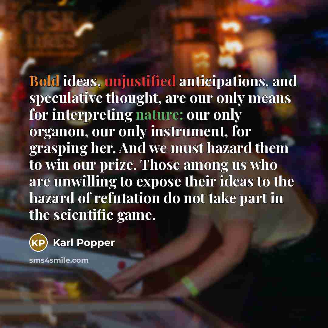 “Bold ideas, unjustified anticipations, and speculative thought, are our only means for interpreting nature: our only organon, our only instrument, for grasping her. And we must hazard them to win our prize. Those among us who are unwilling to expose their ideas to the hazard of refutation do not…” quote by Karl Popper