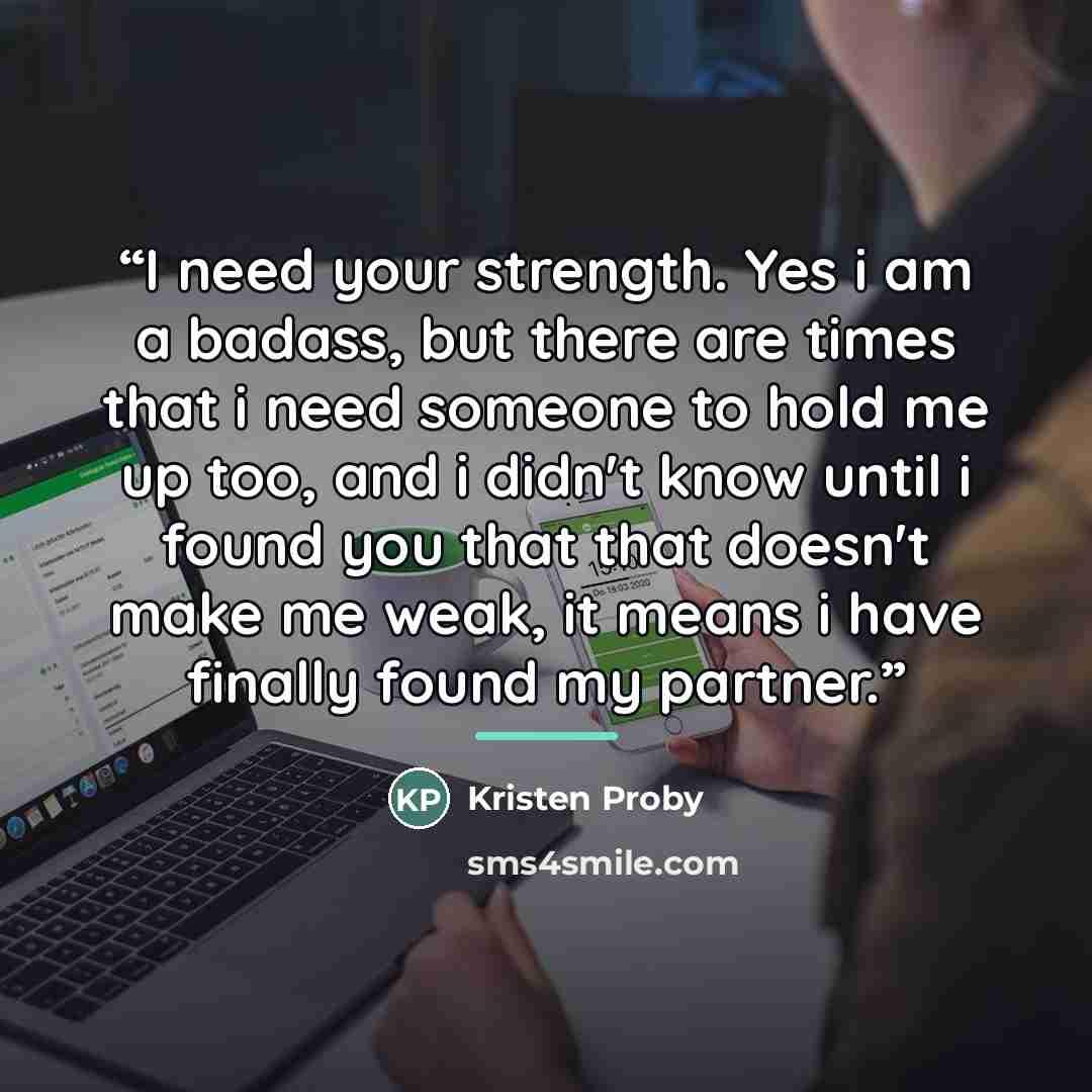 “I need your strength. Yes i am a badass, but there are times that i need someone to hold me up too, and i didn't know until i found you that that doesn't make me weak, it means i have finally found my partner.” quote by Kristen Proby