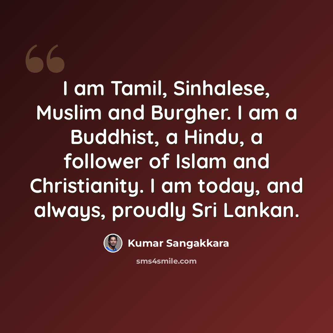 “I am Tamil, Sinhalese, Muslim and Burgher. I am a Buddhist, a Hindu, a follower of Islam and Christianity. I am today, and always, proudly Sri Lankan.” quote by Kumar Sangakkara