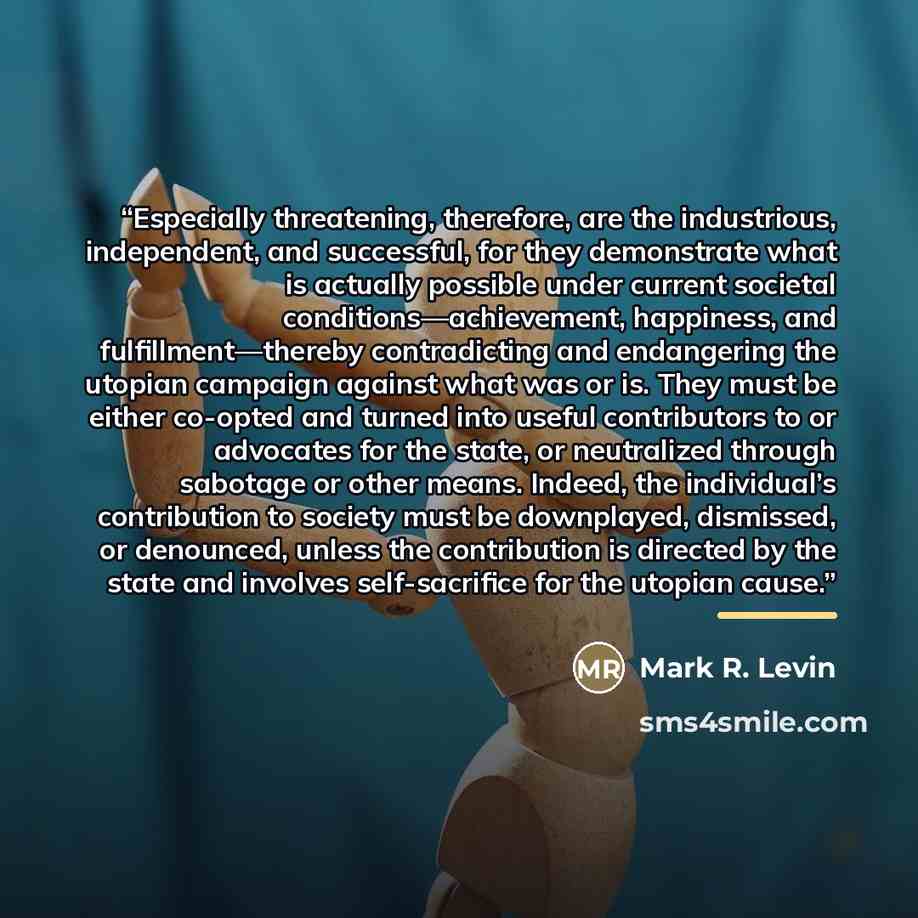 “Especially threatening, therefore, are the industrious, independent, and successful, for they demonstrate what is actually possible under current societal conditions—achievement, happiness, and fulfillment—thereby contradicting and endangering the utopian campaign against what was or is. They must…” quote by Mark R. Levin