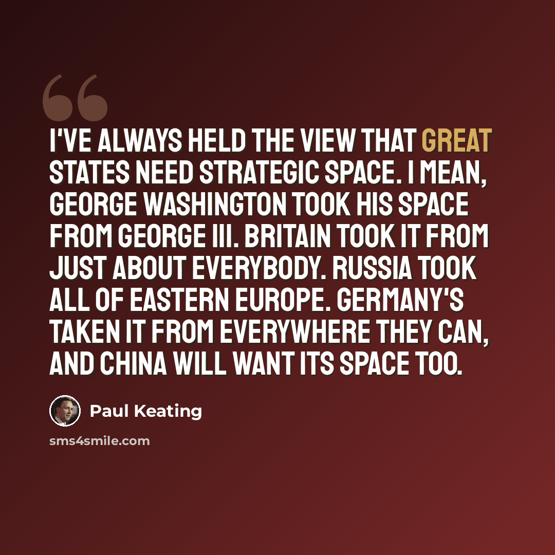 “I've always held the view that great states need strategic space. I mean, George Washington took his space from George III. Britain took it from just about everybody. Russia took all of Eastern Europe. Germany's taken it from everywhere they can, and China will want its space too.” quote by Paul Keating