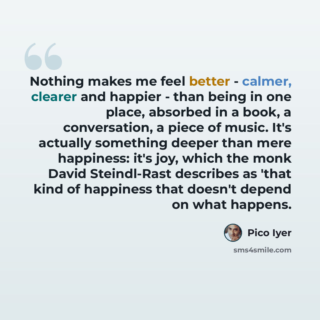 “Nothing makes me feel better - calmer, clearer and happier - than being in one place, absorbed in a book, a conversation, a piece of music. It's actually something deeper than mere happiness: it's joy, which the monk David Steindl-Rast describes as 'that kind of happiness that doesn't depend on…” quote by Pico Iyer