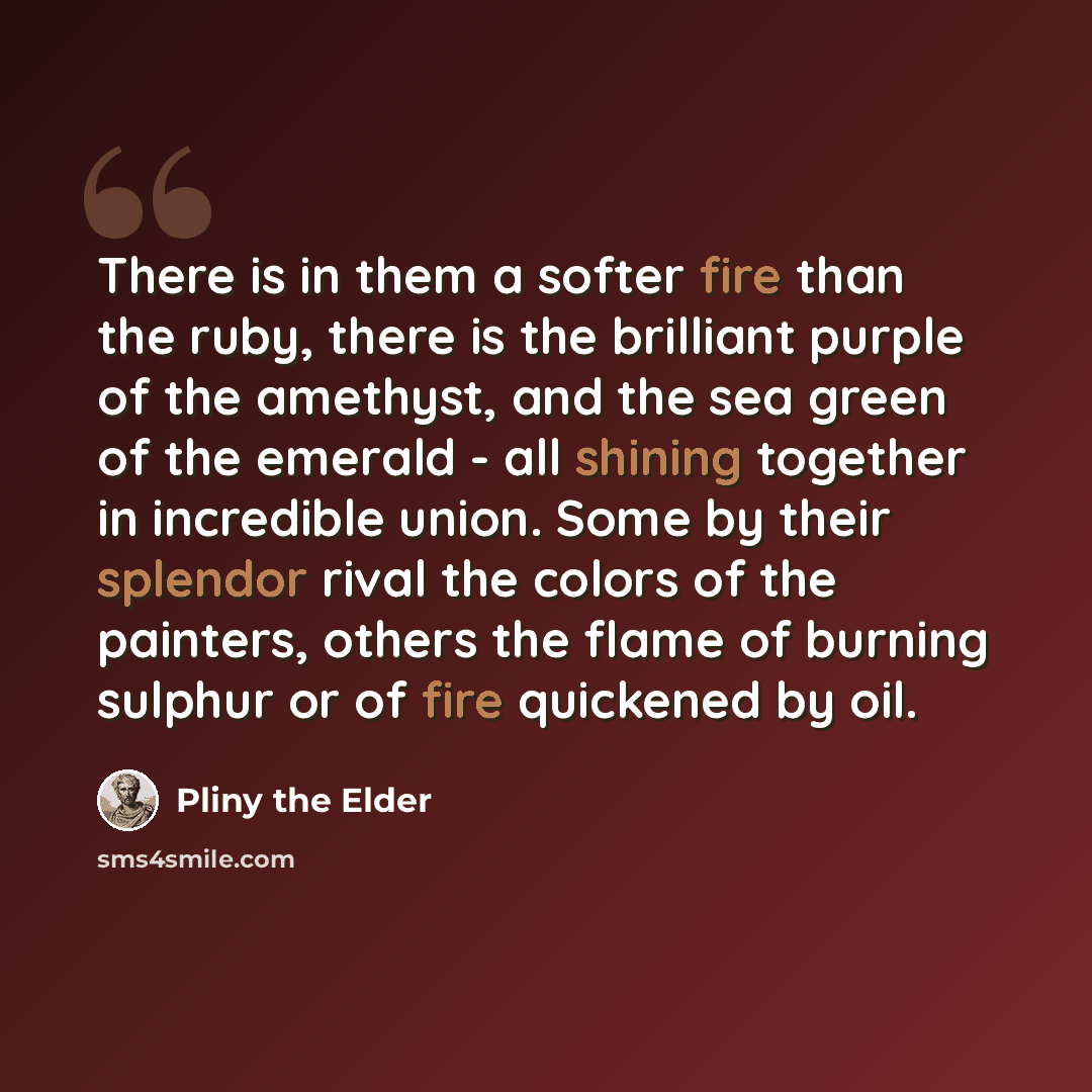 “There is in them a softer fire than the ruby, there is the brilliant purple of the amethyst, and the sea green of the emerald - all shining together in incredible union. Some by their splendor rival the colors of the painters, others the flame of burning sulphur or of fire quickened by oil.” quote by Pliny the Elder
