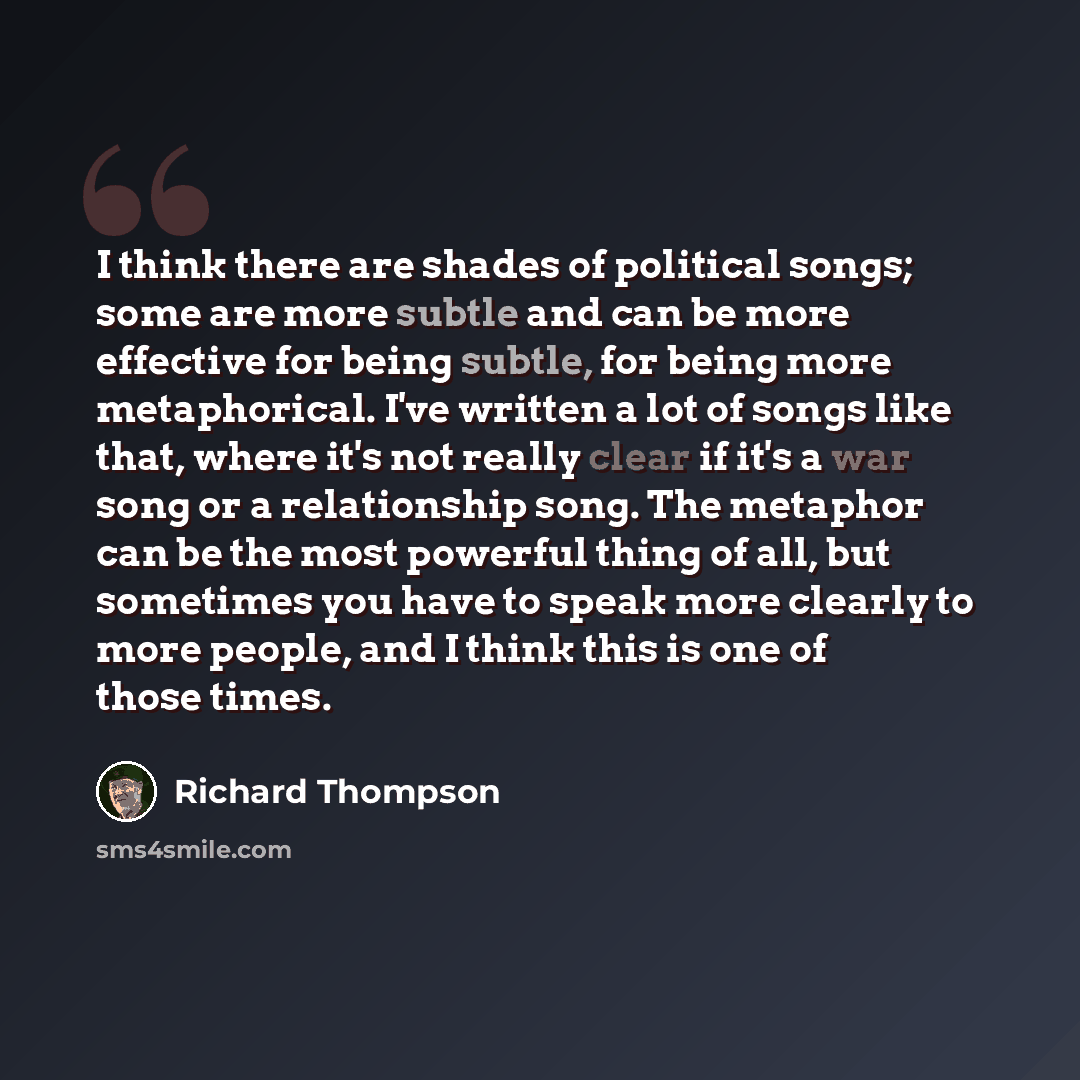 “I think there are shades of political songs; some are more subtle and can be more effective for being subtle, for being more metaphorical. I've written a lot of songs like that, where it's not really clear if it's a war song or a relationship song. The metaphor can be the most powerful thing of…” quote by Richard Thompson