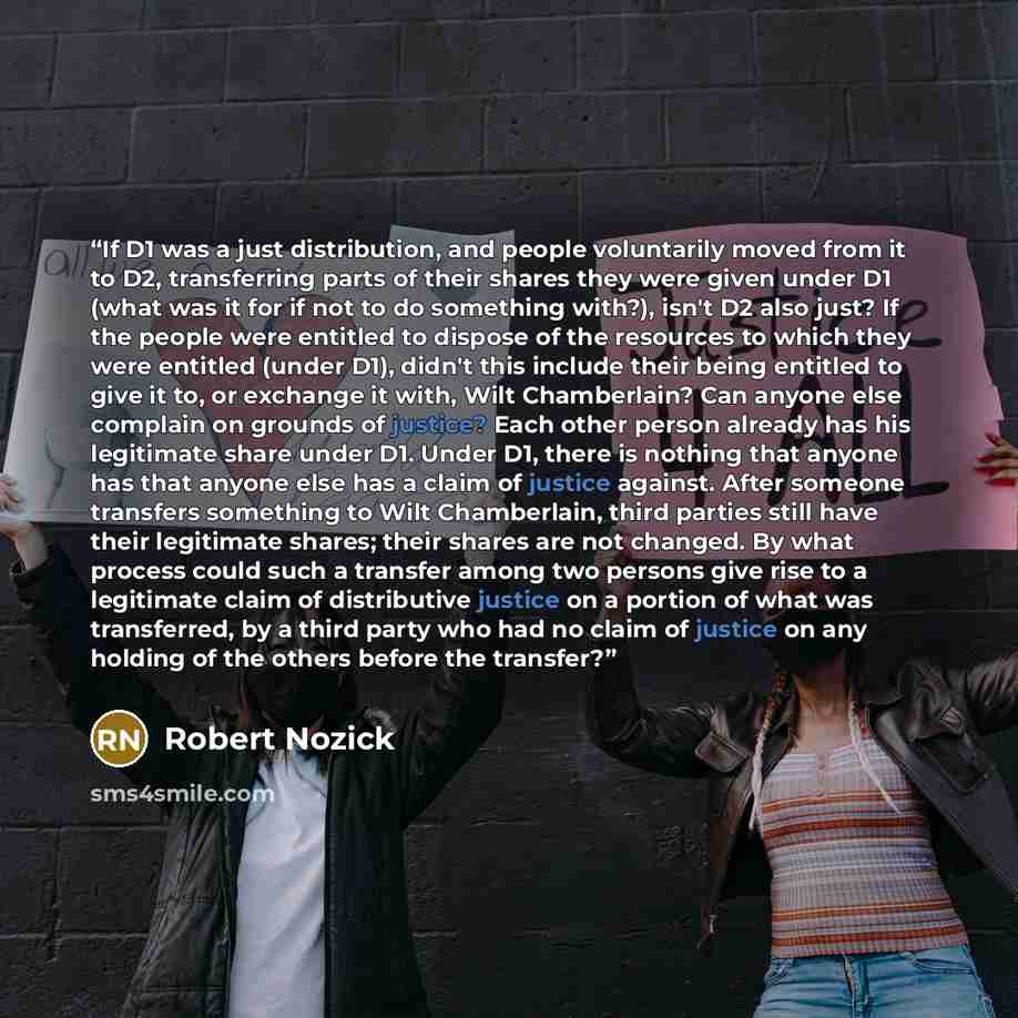 “If D1 was a just distribution, and people voluntarily moved from it to D2, transferring parts of their shares they were given under D1 (what was it for if not to do something with?), isn't D2 also just? If the people were entitled to dispose of the resources to which they were entitled (under D1)…” quote by Robert Nozick