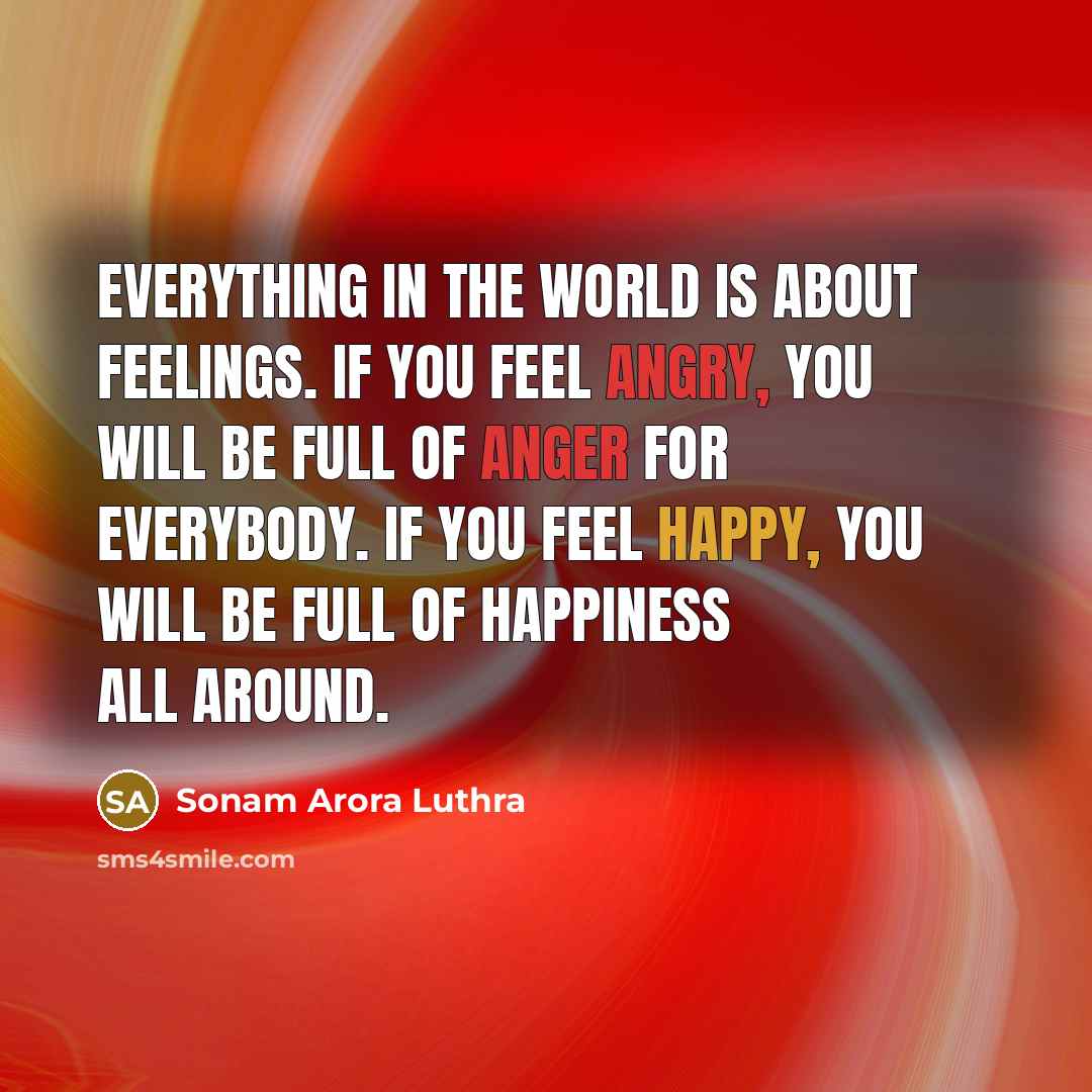 “Everything in the world is about feelings. If you feel angry, you will be full of anger for everybody. If you feel happy, you will be full of happiness all around.” quote by Sonam Arora Luthra