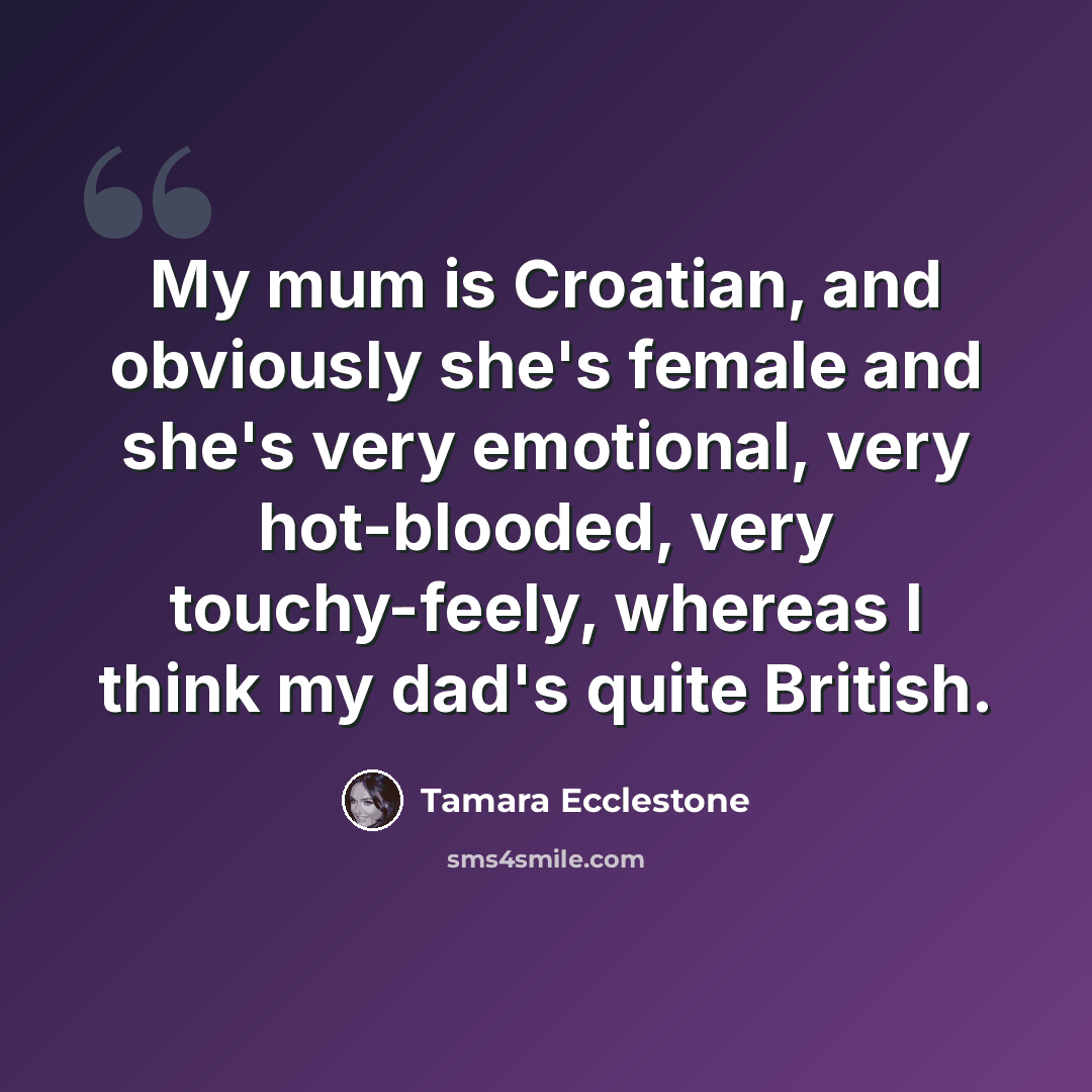 “My mum is Croatian, and obviously she's female and she's very emotional, very hot-blooded, very touchy-feely, whereas I think my dad's quite British.” quote by Tamara Ecclestone