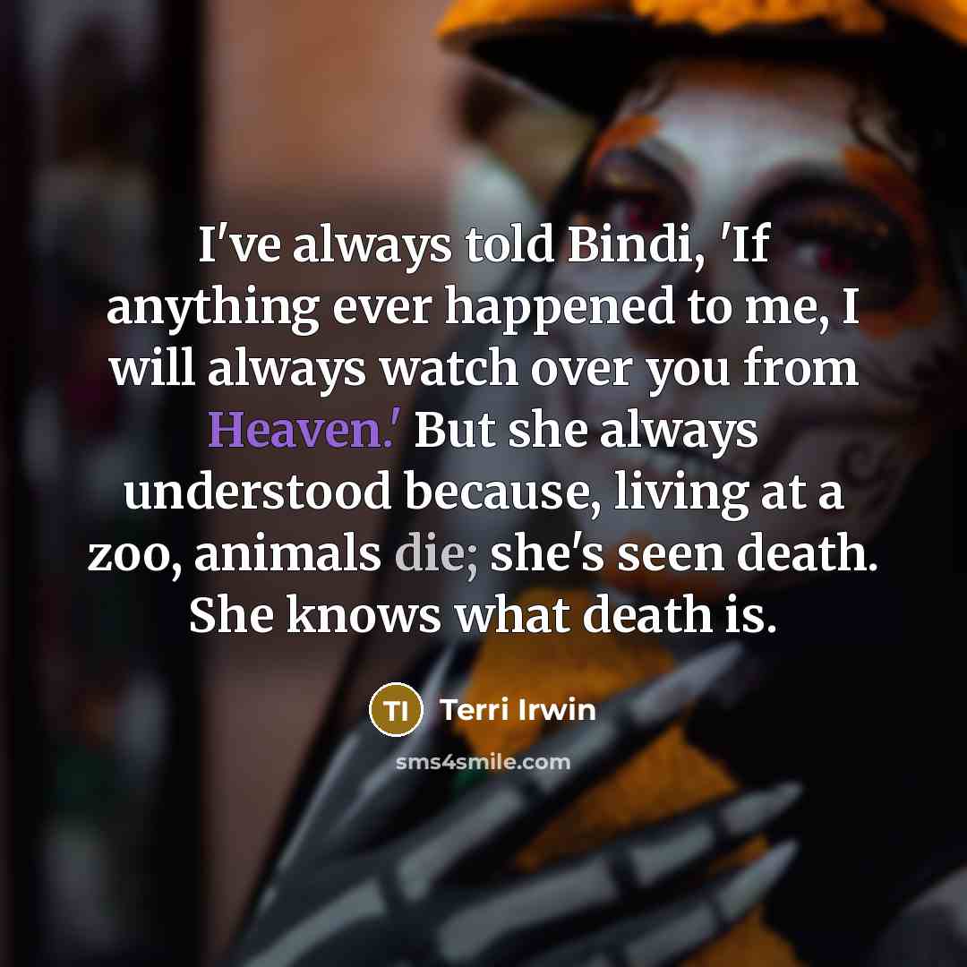 “I've always told Bindi, 'If anything ever happened to me, I will always watch over you from Heaven.' But she always understood because, living at a zoo, animals die; she's seen death. She knows what death is.” quote by Terri Irwin