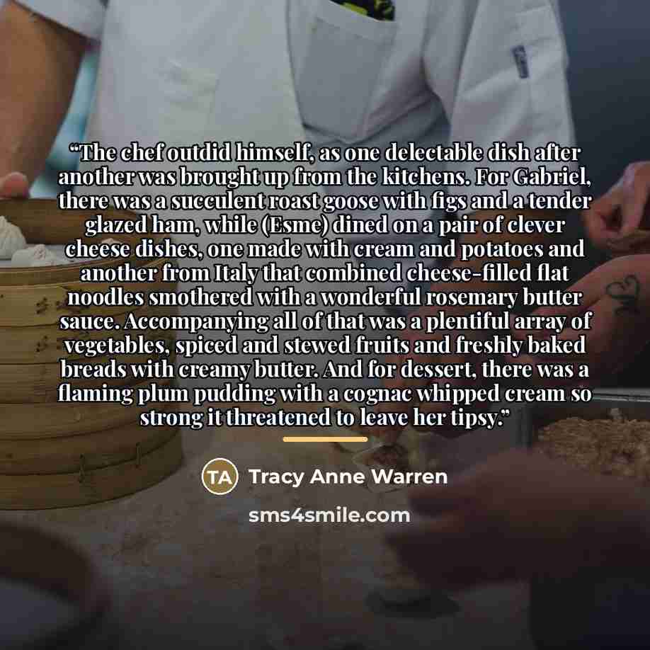 “The chef outdid himself, as one delectable dish after another was brought up from the kitchens. For Gabriel, there was a succulent roast goose with figs and a tender glazed ham, while (Esme) dined on a pair of clever cheese dishes, one made with cream and potatoes and another from Italy that…” quote by Tracy Anne Warren