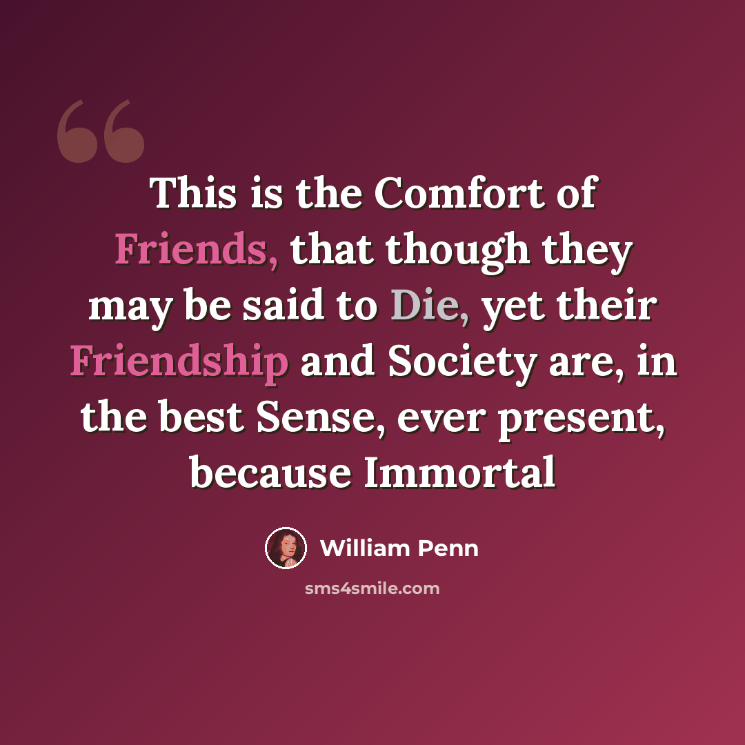 “This is the Comfort of Friends, that though they may be said to Die, yet their Friendship and Society are, in the best Sense, ever present, because Immortal” quote by William Penn