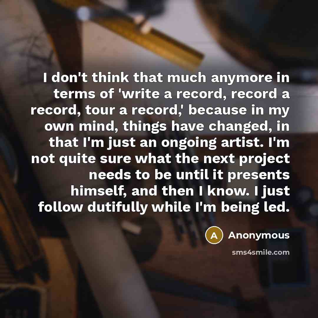 “I don't think that much anymore in terms of 'write a record, record a record, tour a record,' because in my own mind, things have changed, in that I'm just an ongoing artist. I'm not quite sure what the next project needs to be until it presents himself, and then I know. I just follow dutifully…” quote by Anonymous