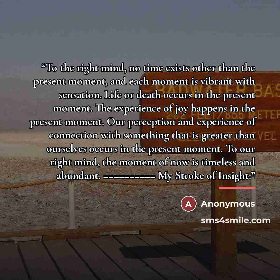 “To the right mind, no time exists other than the present moment, and each moment is vibrant with sensation. Life or death occurs in the present moment. The experience of joy happens in the present moment. Our perception and experience of connection with something that is greater than ourselves…” quote by Anonymous