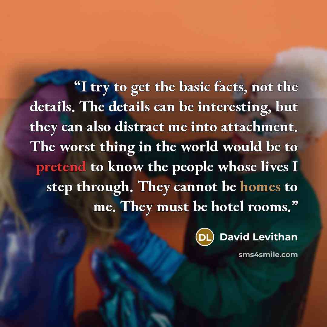 “I try to get the basic facts, not the details. The details can be interesting, but they can also distract me into attachment. The worst thing in the world would be to pretend to know the people whose lives I step through. They cannot be homes to me. They must be hotel rooms.” quote by David Levithan