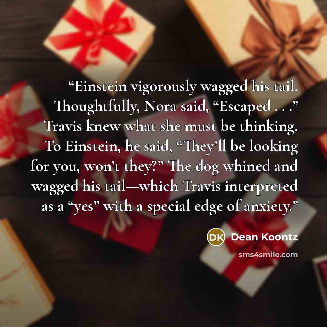 “Einstein vigorously wagged his tail. Thoughtfully, Nora said, “Escaped . . .” Travis knew what she must be thinking. To Einstein, he said, “They’ll be looking for you, won’t they?” The dog whined and wagged his tail—which Travis interpreted as a “yes” with a special edge of anxiety.” quote by Dean Koontz