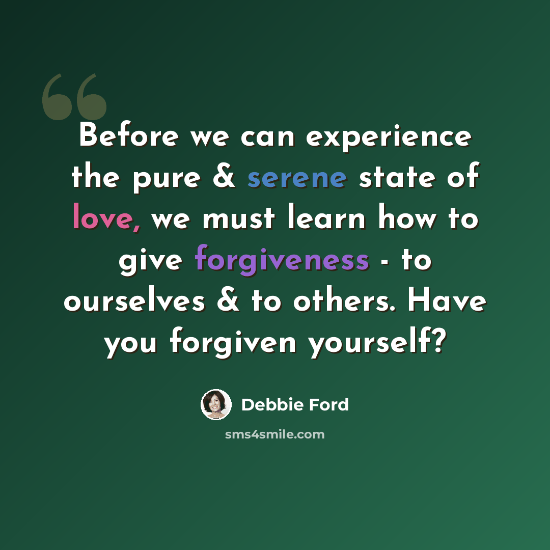 “Before we can experience the pure & serene state of love, we must learn how to give forgiveness - to ourselves & to others. Have you forgiven yourself?” quote by Debbie Ford