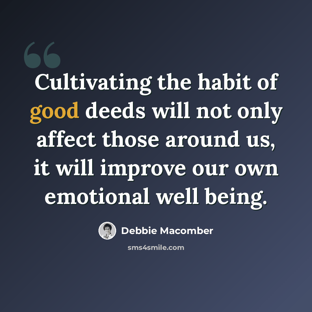 “Cultivating the habit of good deeds will not only affect those around us, it will improve our own emotional well being.” quote by Debbie Macomber