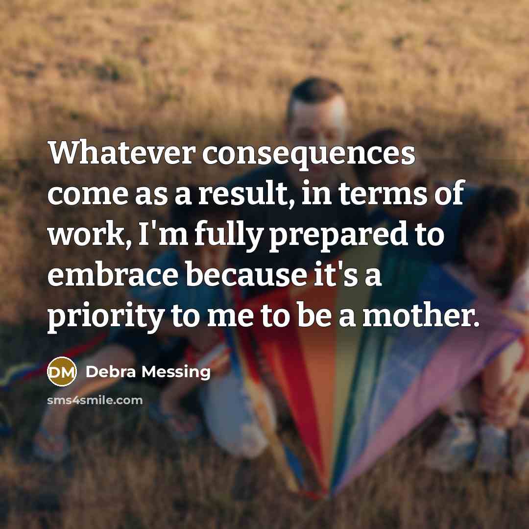 “Whatever consequences come as a result, in terms of work, I'm fully prepared to embrace because it's a priority to me to be a mother.” quote by Debra Messing