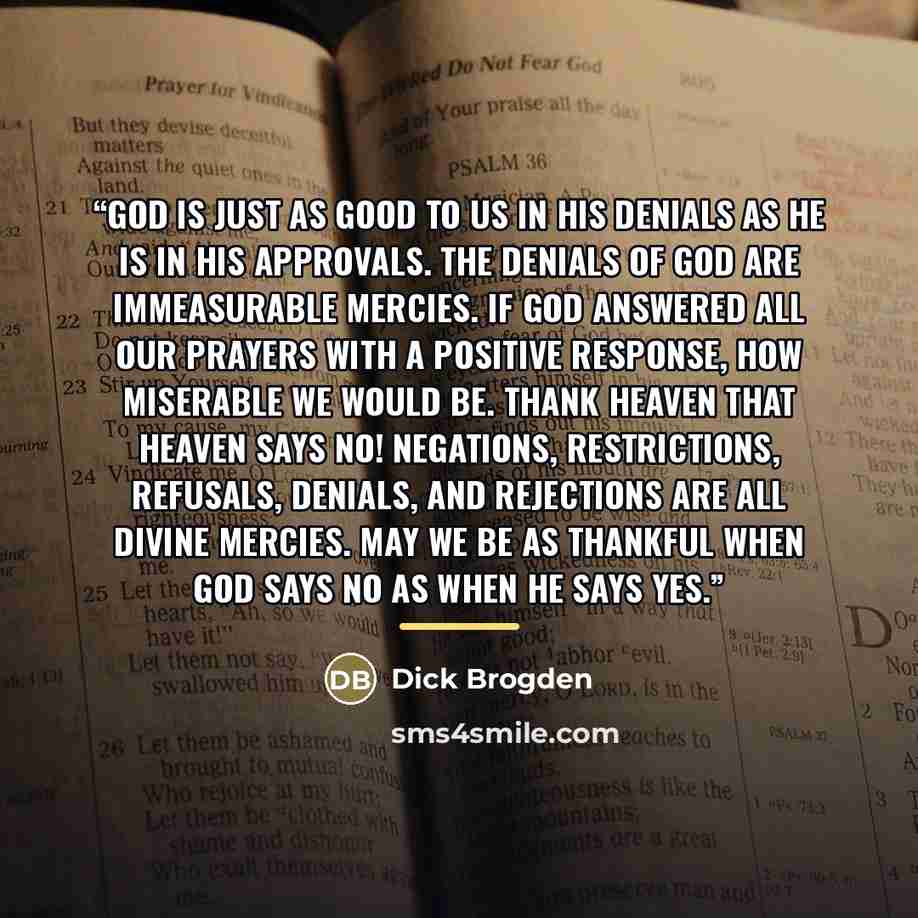“God is just as good to us in His denials as He is in His approvals. The denials of God are immeasurable mercies. If God answered all our prayers with a positive response, how miserable we would be. Thank heaven that heaven says no! Negations, restrictions, refusals, denials, and rejections are all…” quote by Dick Brogden