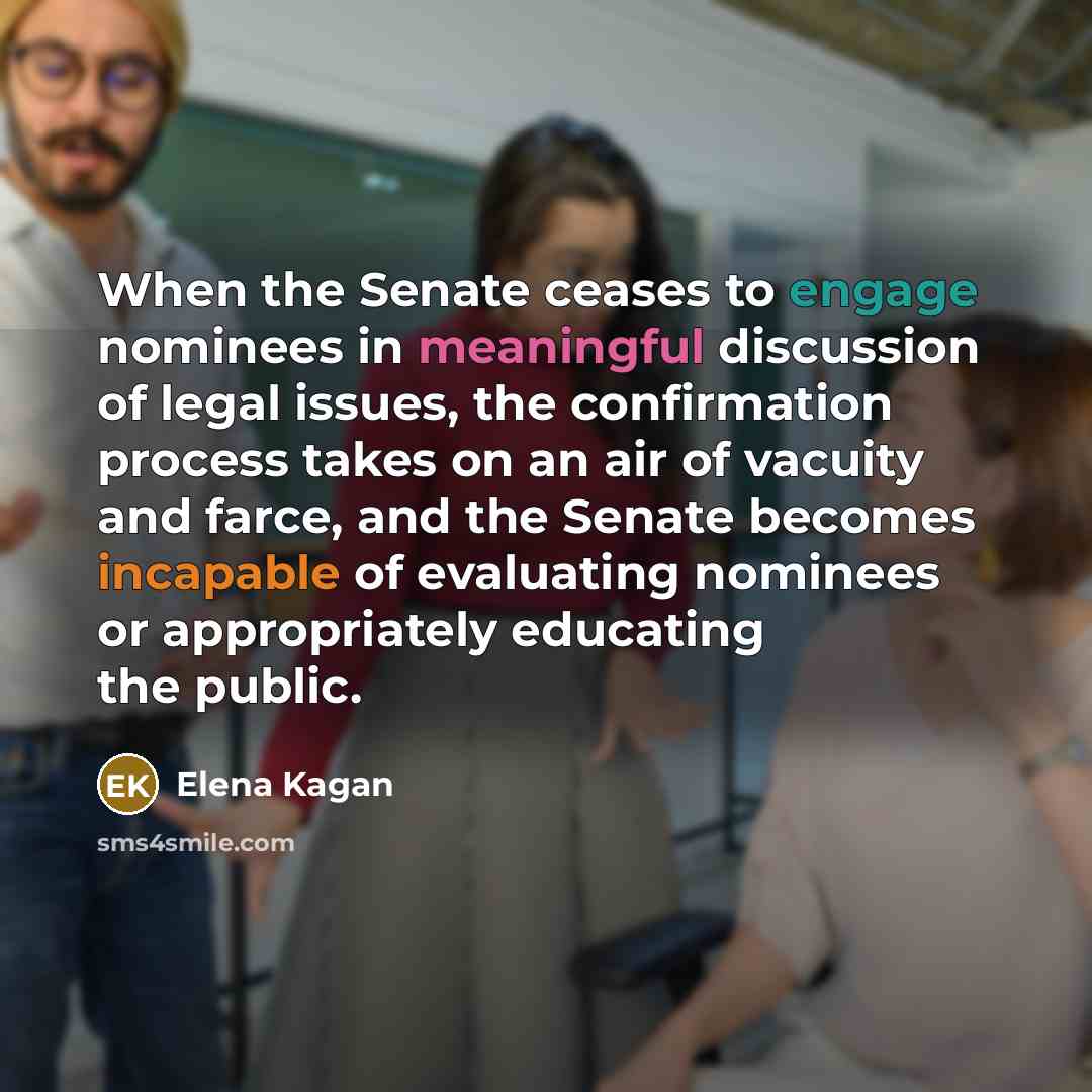 “When the Senate ceases to engage nominees in meaningful discussion of legal issues, the confirmation process takes on an air of vacuity and farce, and the Senate becomes incapable of evaluating nominees or appropriately educating the public.” quote by Elena Kagan