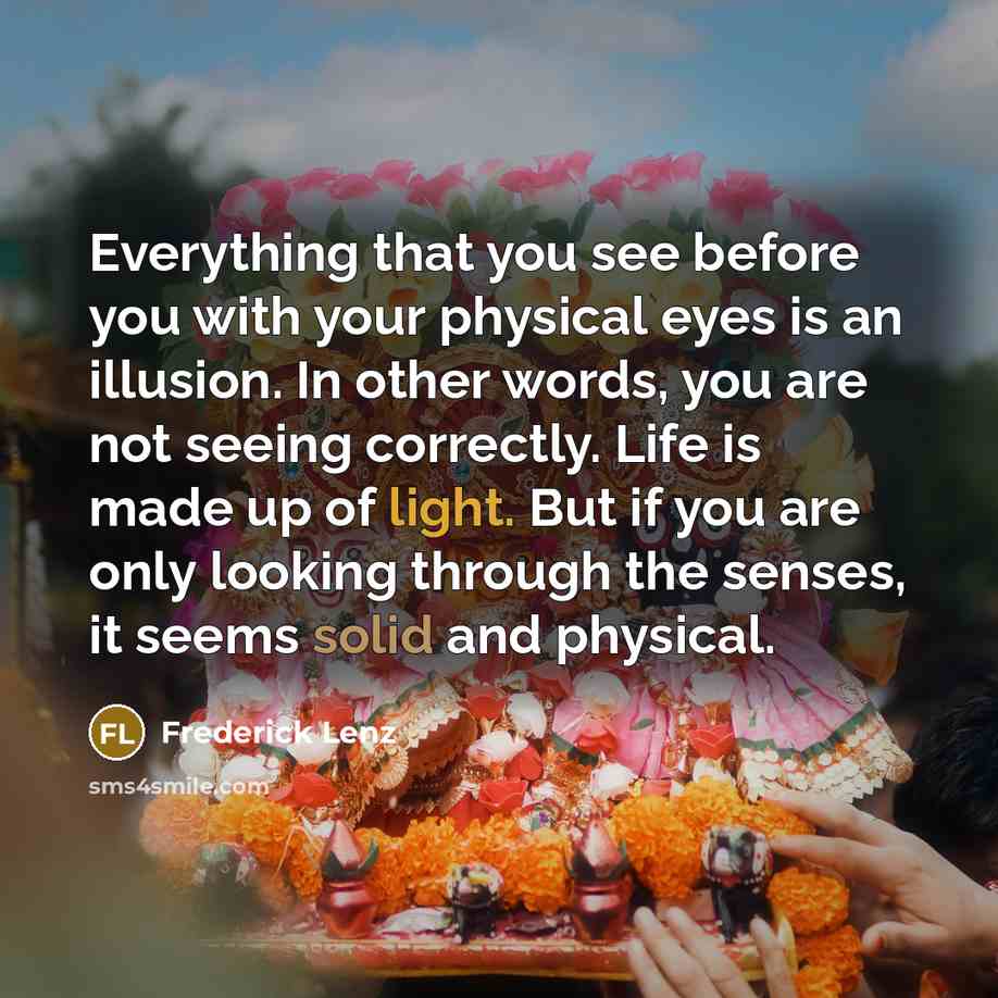 “Everything that you see before you with your physical eyes is an illusion. In other words, you are not seeing correctly. Life is made up of light. But if you are only looking through the senses, it seems solid and physical.” quote by Frederick Lenz