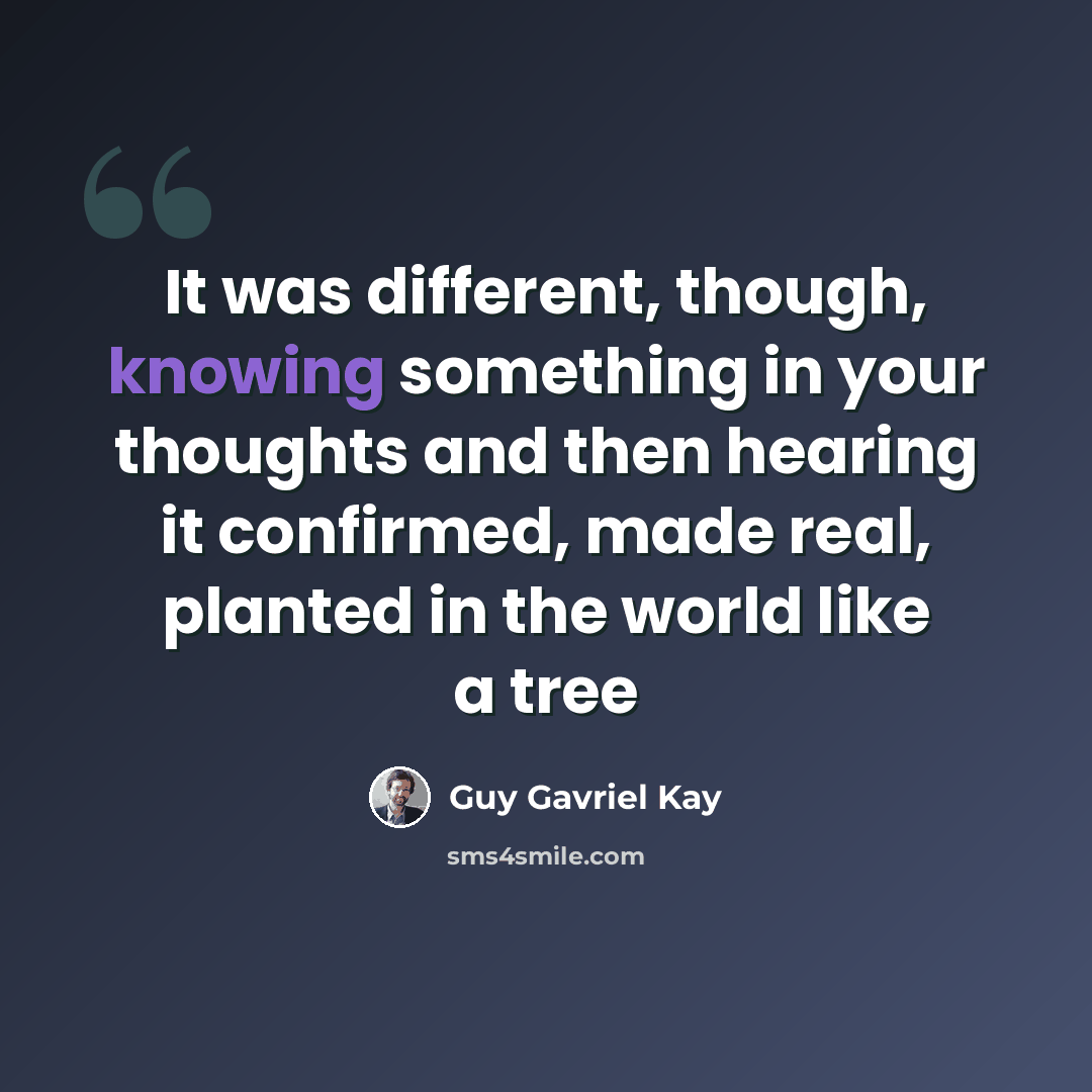 “It was different, though, knowing something in your thoughts and then hearing it confirmed, made real, planted in the world like a tree” quote by Guy Gavriel Kay