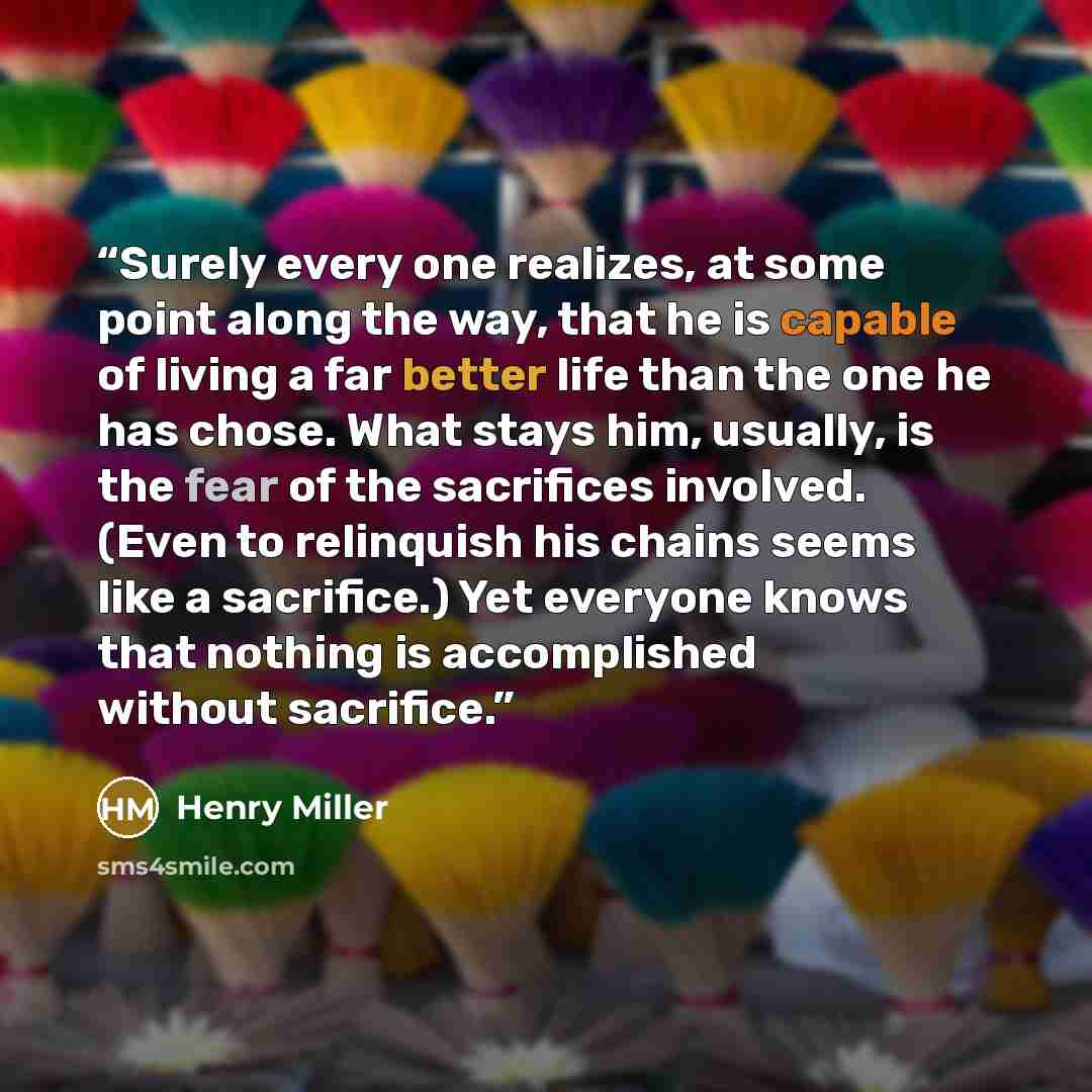 “Surely every one realizes, at some point along the way, that he is capable of living a far better life than the one he has chose. What stays him, usually, is the fear of the sacrifices involved. (Even to relinquish his chains seems like a sacrifice.) Yet everyone knows that nothing is accomplished…” quote by Henry Miller