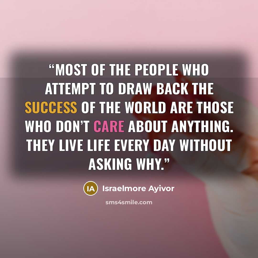 “Most of the people who attempt to draw back the success of the world are those who don’t care about anything. They live life every day without asking why.” quote by Israelmore Ayivor
