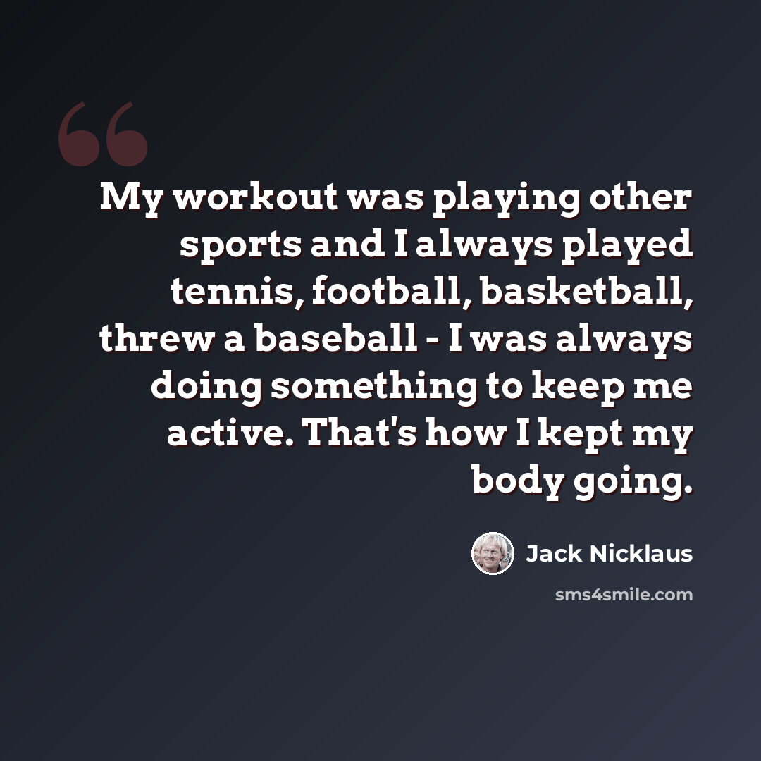 “My workout was playing other sports and I always played tennis, football, basketball, threw a baseball - I was always doing something to keep me active. That's how I kept my body going.” quote by Jack Nicklaus
