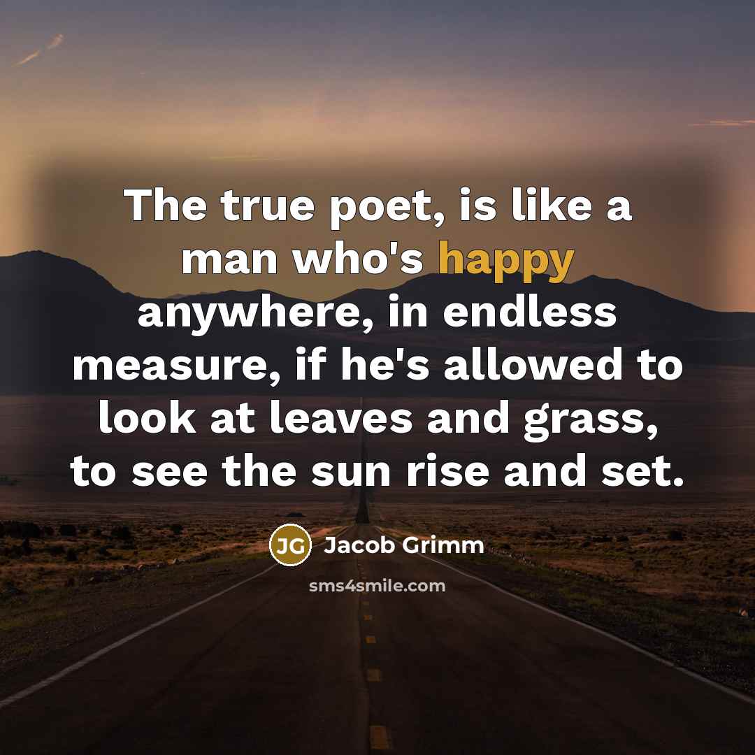 “The true poet, is like a man who's happy anywhere, in endless measure, if he's allowed to look at leaves and grass, to see the sun rise and set.” quote by Jacob Grimm