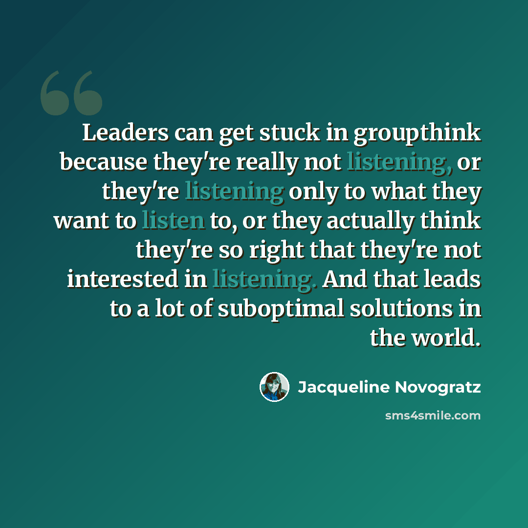 “Leaders can get stuck in groupthink because they're really not listening, or they're listening only to what they want to listen to, or they actually think they're so right that they're not interested in listening. And that leads to a lot of suboptimal solutions in the world.” quote by Jacqueline Novogratz