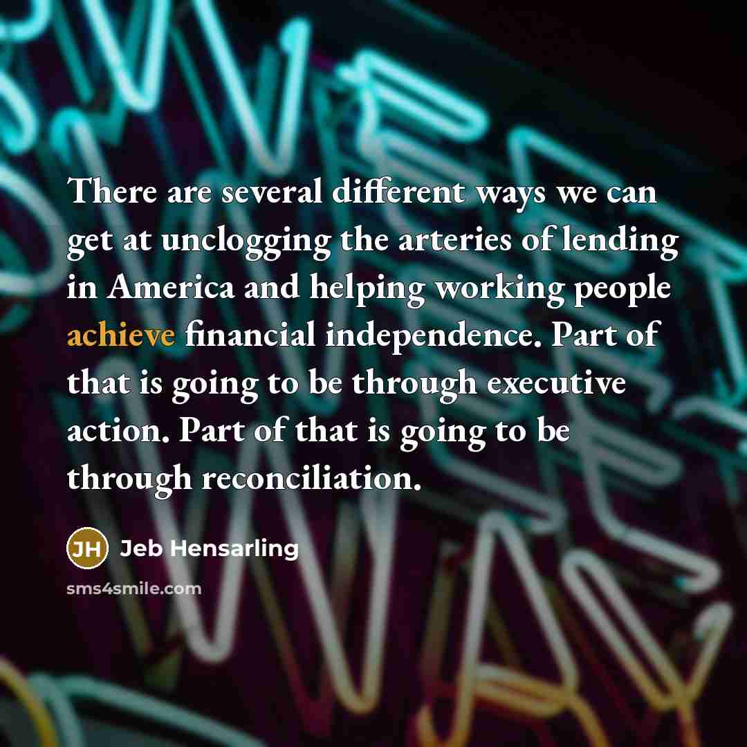 “There are several different ways we can get at unclogging the arteries of lending in America and helping working people achieve financial independence. Part of that is going to be through executive action. Part of that is going to be through reconciliation.” quote by Jeb Hensarling