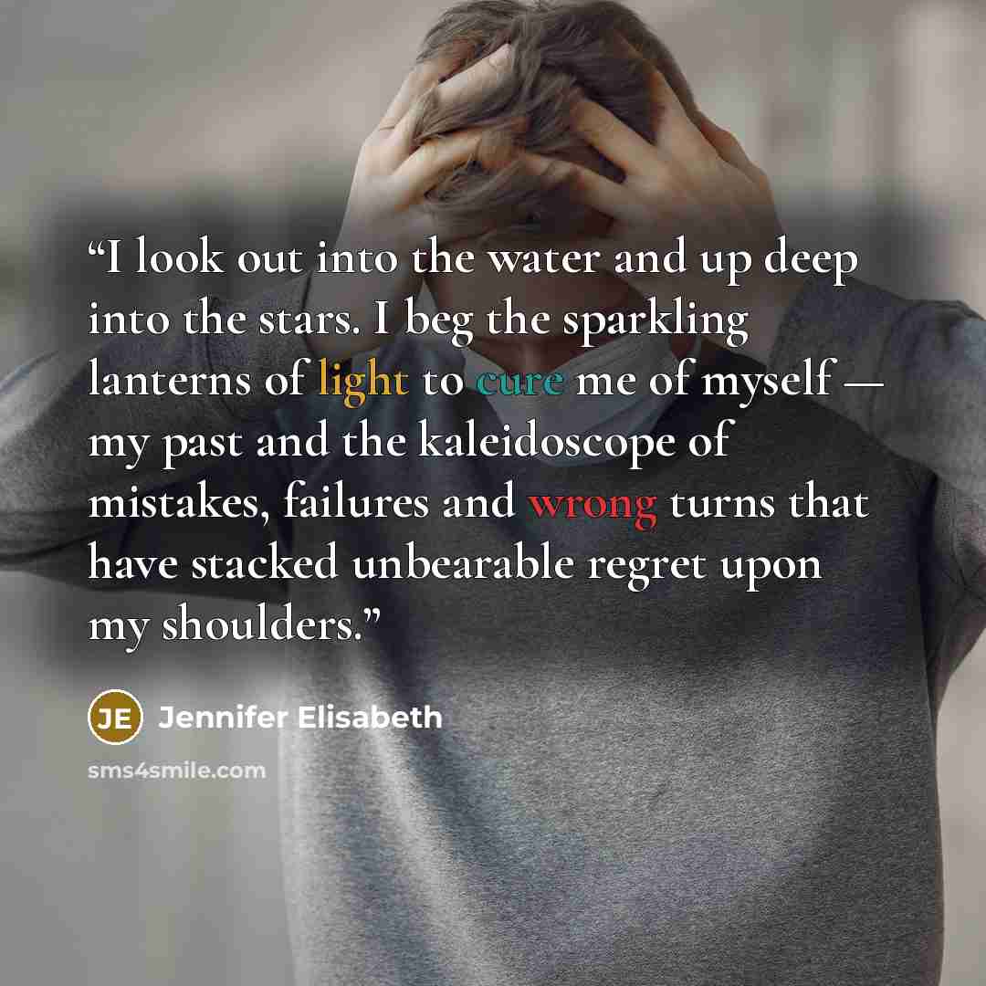 “I look out into the water and up deep into the stars. I beg the sparkling lanterns of light to cure me of myself — my past and the kaleidoscope of mistakes, failures and wrong turns that have stacked unbearable regret upon my shoulders.” quote by Jennifer Elisabeth