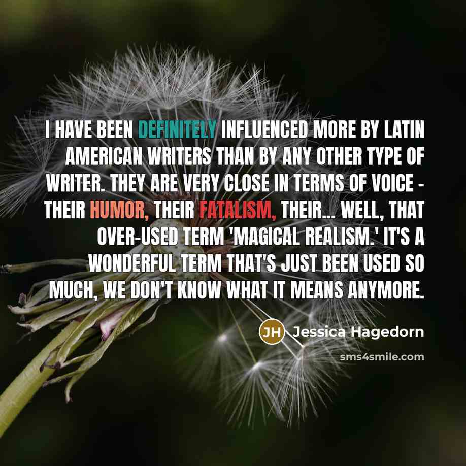 “I have been definitely influenced more by Latin American writers than by any other type of writer. They are very close in terms of voice - their humor, their fatalism, their... well, that over-used term 'magical realism.' It's a wonderful term that's just been used so much, we don't know what it…” quote by Jessica Hagedorn