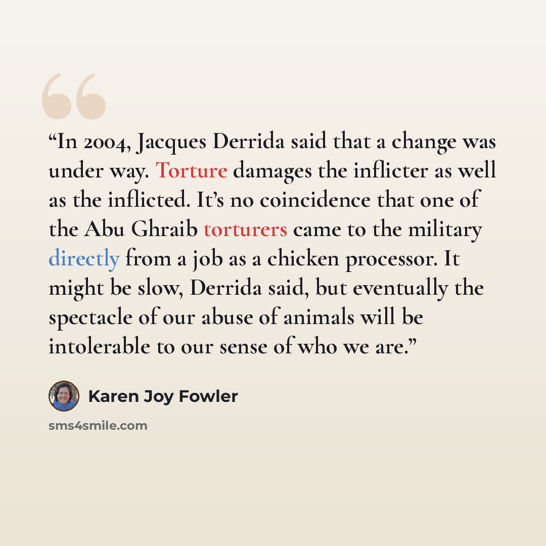 “In 2004, Jacques Derrida said that a change was under way. Torture damages the inflicter as well as the inflicted. It’s no coincidence that one of the Abu Ghraib torturers came to the military directly from a job as a chicken processor. It might be slow, Derrida said, but eventually the spectacle…” quote by Karen Joy Fowler