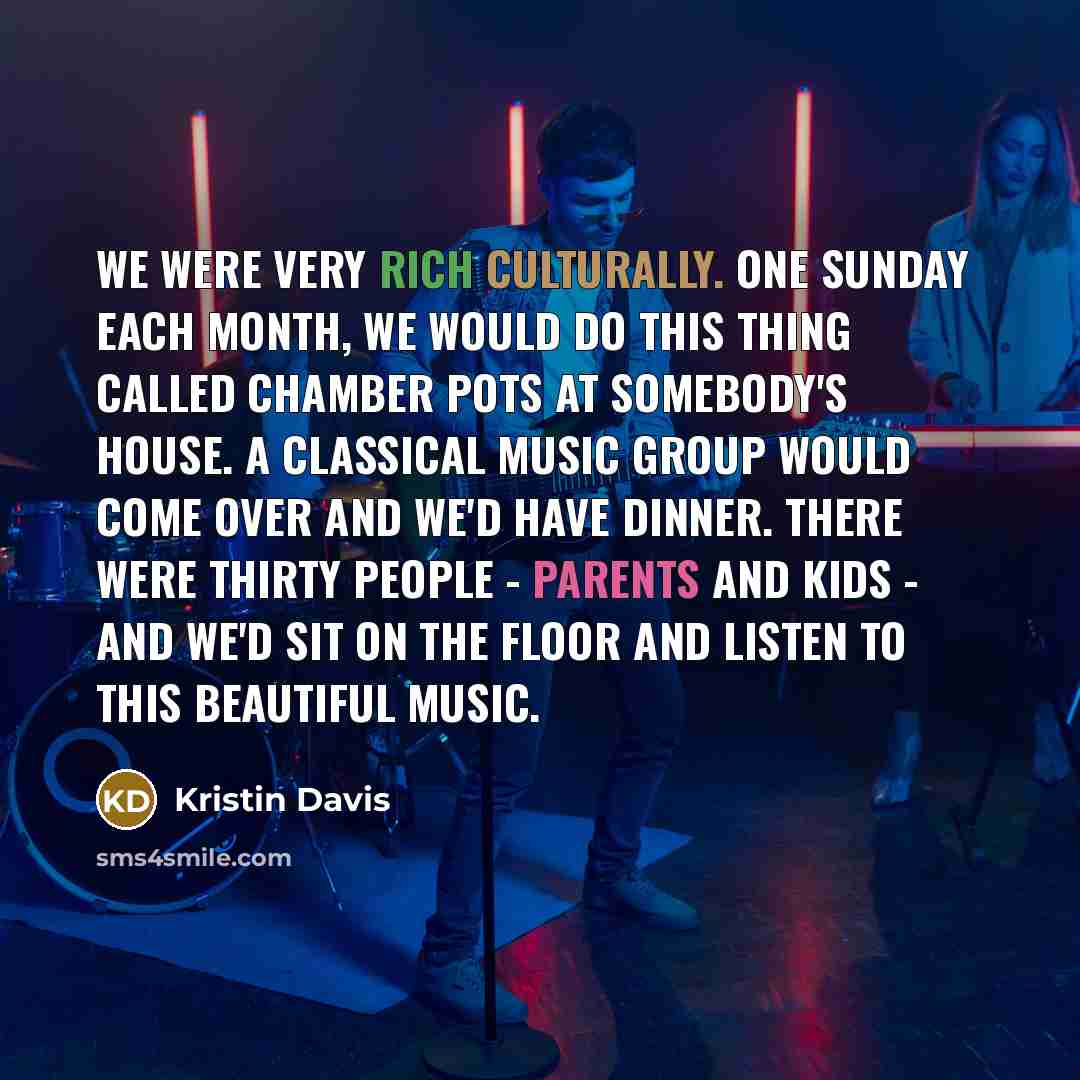 “We were very rich culturally. One Sunday each month, we would do this thing called Chamber Pots at somebody's house. A classical music group would come over and we'd have dinner. There were thirty people - parents and kids - and we'd sit on the floor and listen to this beautiful music.” quote by Kristin Davis