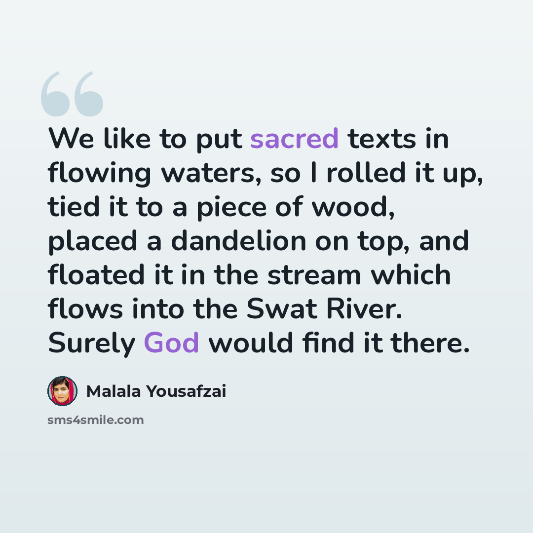 “We like to put sacred texts in flowing waters, so I rolled it up, tied it to a piece of wood, placed a dandelion on top, and floated it in the stream which flows into the Swat River. Surely God would find it there.” quote by Malala Yousafzai