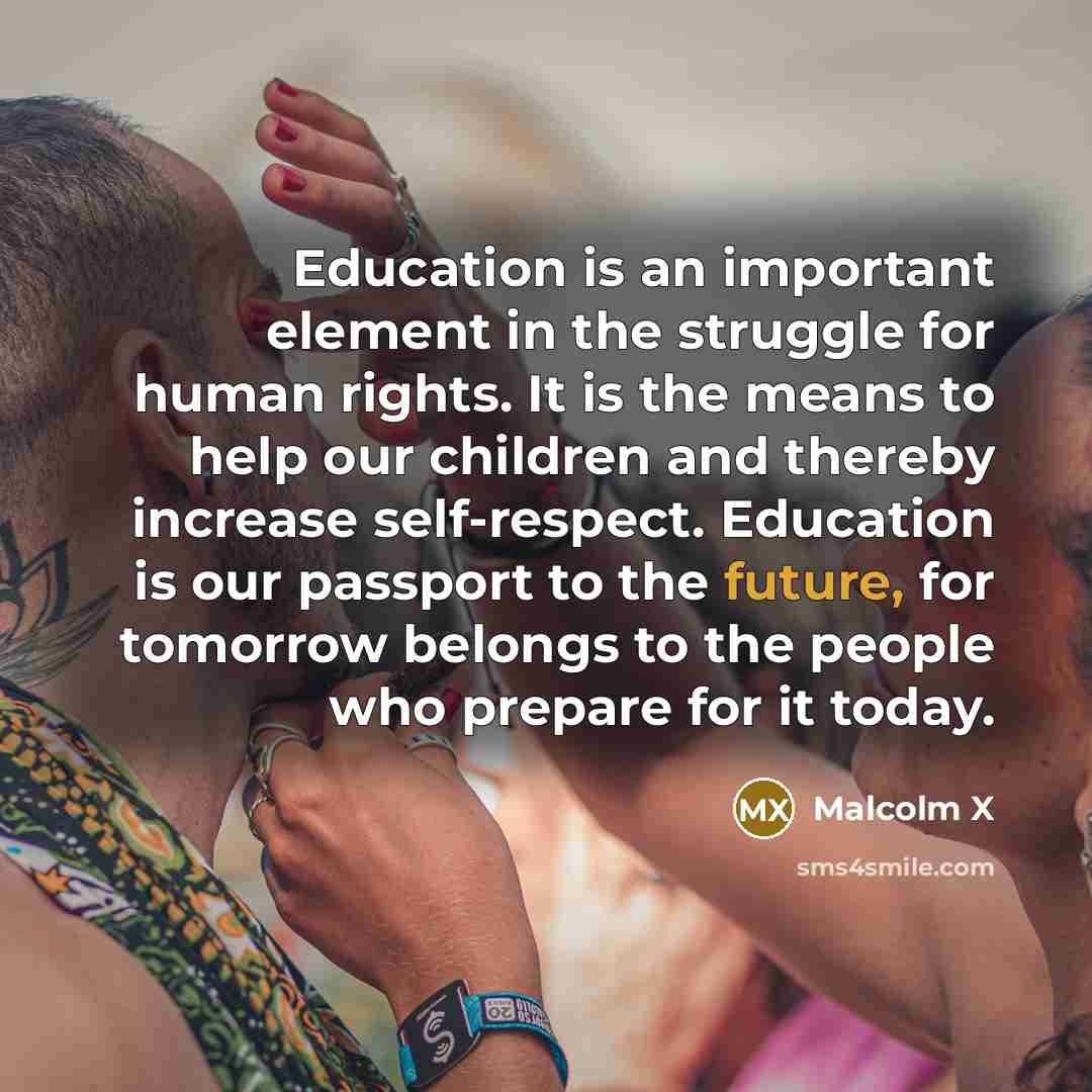 “Education is an important element in the struggle for human rights. It is the means to help our children and thereby increase self-respect. Education is our passport to the future, for tomorrow belongs to the people who prepare for it today.” quote by Malcolm X