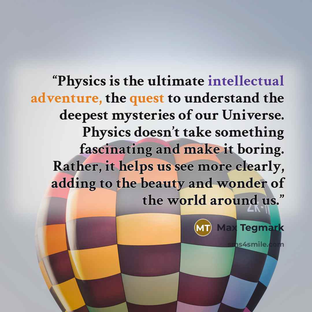 “Physics is the ultimate intellectual adventure, the quest to understand the deepest mysteries of our Universe. Physics doesn’t take something fascinating and make it boring. Rather, it helps us see more clearly, adding to the beauty and wonder of the world around us.” quote by Max Tegmark