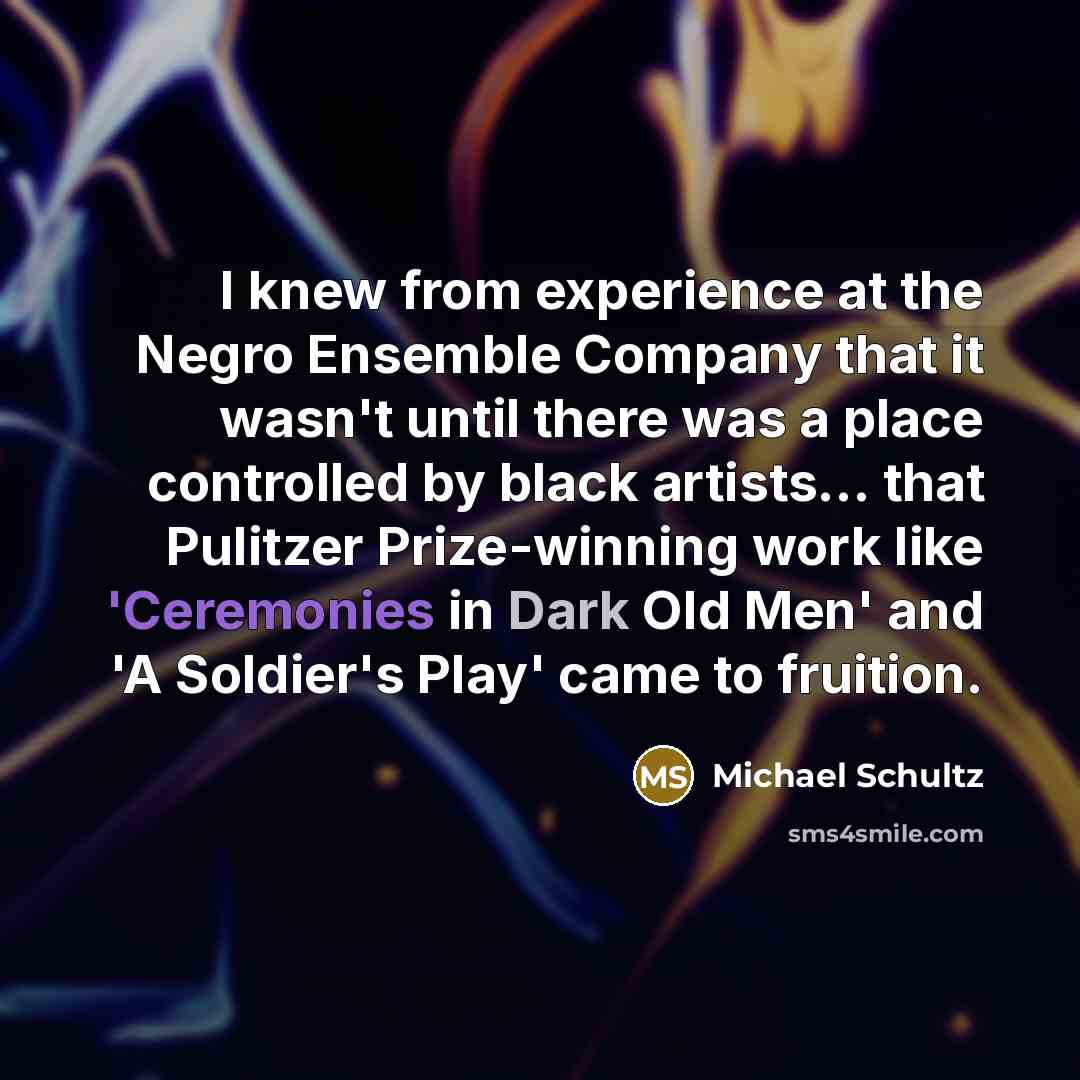 “I knew from experience at the Negro Ensemble Company that it wasn't until there was a place controlled by black artists... that Pulitzer Prize-winning work like 'Ceremonies in Dark Old Men' and 'A Soldier's Play' came to fruition.” quote by Michael Schultz