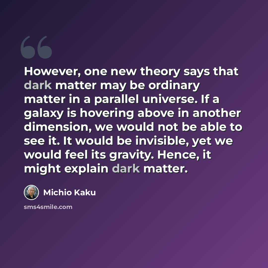 “However, one new theory says that dark matter may be ordinary matter in a parallel universe. If a galaxy is hovering above in another dimension, we would not be able to see it. It would be invisible, yet we would feel its gravity. Hence, it might explain dark matter.” quote by Michio Kaku