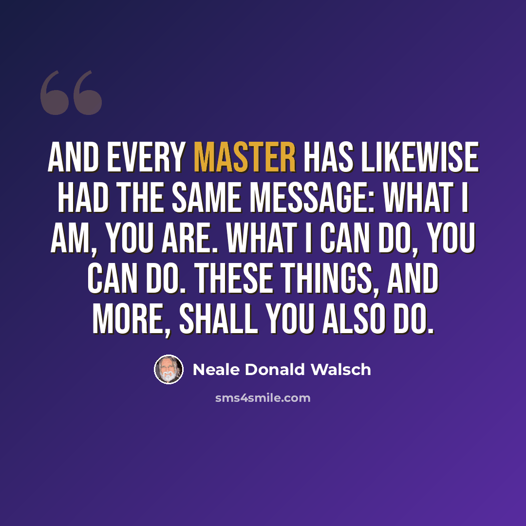 “And every Master has likewise had the same message: What I am, you are. What I can do, you can do. These things, and more, shall you also do.” quote by Neale Donald Walsch
