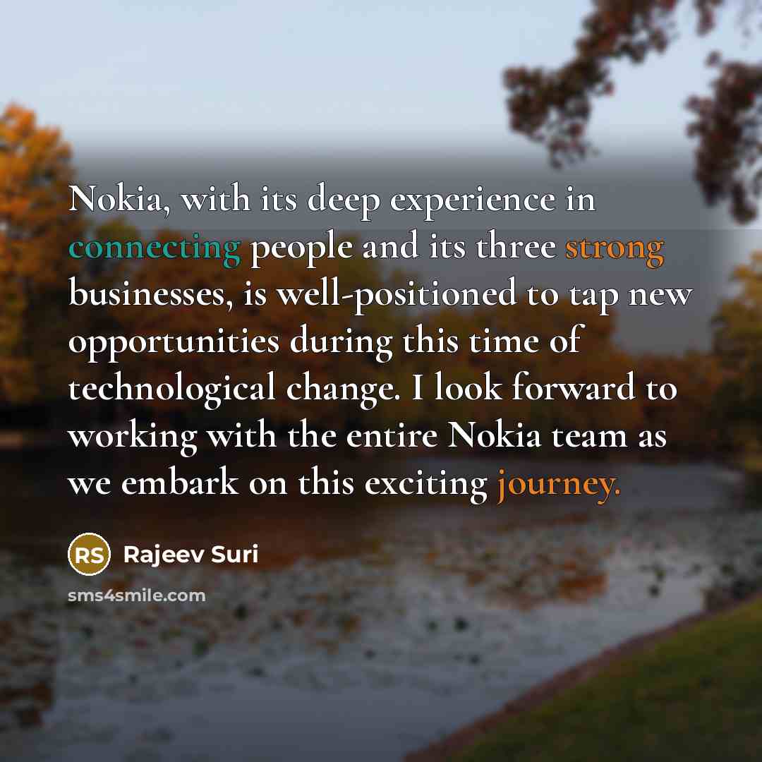 “Nokia, with its deep experience in connecting people and its three strong businesses, is well-positioned to tap new opportunities during this time of technological change. I look forward to working with the entire Nokia team as we embark on this exciting journey.” quote by Rajeev Suri
